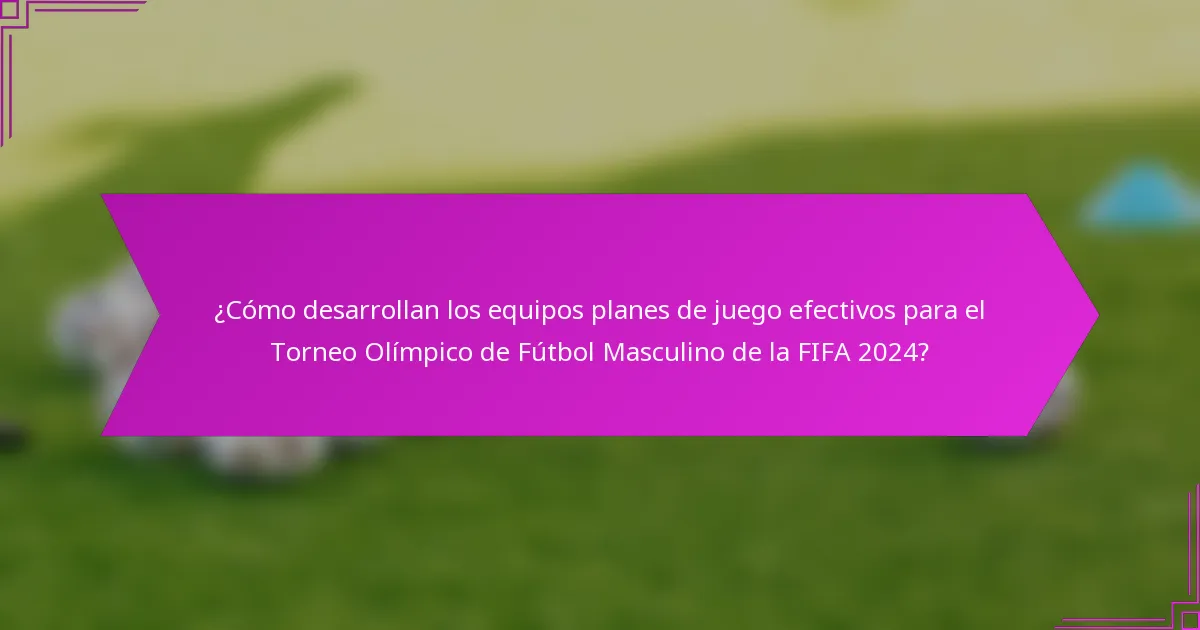 ¿Cómo desarrollan los equipos planes de juego efectivos para el Torneo Olímpico de Fútbol Masculino de la FIFA 2024?